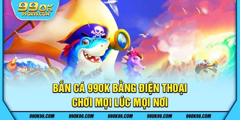 Bắn cá 99ok trên điện thoại - Chơi mọi lúc mọi nơi