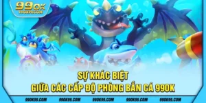 Sự khác biệt giữa các cấp độ phòng bắn cá 99ok